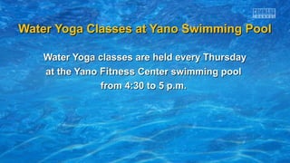 Water Yoga Classes at Yano Swimming PoolWater Yoga Classes at Yano Swimming Pool
Water Yoga classes are held every ThursdayWater Yoga classes are held every Thursday
at the Yanoat the Yano FitnessFitness Center swimming poolCenter swimming pool
from 4:30 to 5 p.m.from 4:30 to 5 p.m.
 