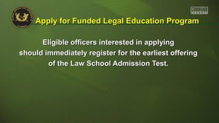 Eligible officers interested in applyingEligible officers interested in applying
should immediately register for the earliest offeringshould immediately register for the earliest offering
of the Law School Admission Test.of the Law School Admission Test.
Apply for Funded Legal Education ProgramApply for Funded Legal Education Program
 