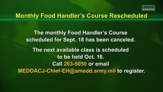 Monthly Food Handler’s Course RescheduledMonthly Food Handler’s Course Rescheduled
The monthly Food Handler’s CourseThe monthly Food Handler’s Course
scheduled for Sept. 18 has been canceled.scheduled for Sept. 18 has been canceled.
The next available class is scheduledThe next available class is scheduled
to be held Oct. 16.to be held Oct. 16.
CallCall 263-5050263-5050 or emailor email
MEDDACJ-Chief-EH@amedd.army.milMEDDACJ-Chief-EH@amedd.army.mil to register.to register.
 