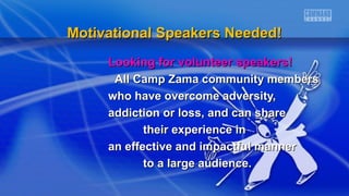 Motivational Speakers Needed!Motivational Speakers Needed!
Looking for volunteer speakers!Looking for volunteer speakers!
All Camp Zama community membersAll Camp Zama community members
who have overcome adversity,who have overcome adversity,
addiction or loss, and can shareaddiction or loss, and can share
their experience intheir experience in
an effective and impactful manneran effective and impactful manner
to a large audience.to a large audience.
 
