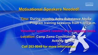 Time:Time: During monthly Army Substance AbuseDuring monthly Army Substance Abuse
Program training sessions from 1 to 3 p.m.Program training sessions from 1 to 3 p.m.
Volunteer speakers needed on an ongoing basis.Volunteer speakers needed on an ongoing basis.
Location:Location: Camp Zama CommunityCamp Zama Community
Activity CenterActivity Center
Call 263-8049 for more information.Call 263-8049 for more information.
Motivational Speakers Needed!Motivational Speakers Needed!
 