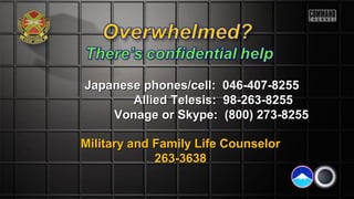 Japanese phones/cell: 046-407-8255Japanese phones/cell: 046-407-8255
Allied Telesis: 98-263-8255Allied Telesis: 98-263-8255
Vonage or Skype: (800) 273-8255Vonage or Skype: (800) 273-8255
Military and Family Life CounselorMilitary and Family Life Counselor
263-3638263-3638
 