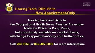 Hearing Tests, OHN VisitsHearing Tests, OHN Visits
Now Appointment-OnlyNow Appointment-Only
Hearing tests and visits toHearing tests and visits to
the Occupational Health Nurse Physical Preventivethe Occupational Health Nurse Physical Preventive
Medicine Office on Camp Zama,Medicine Office on Camp Zama,
both previously available on a walk-in basis,both previously available on a walk-in basis,
will change to appointment-only until further notice.will change to appointment-only until further notice.
CallCall 263-5050263-5050 oror 046-407-5050046-407-5050 for more information.for more information.
 