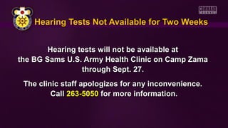 Hearing Tests Not Available for Two WeeksHearing Tests Not Available for Two Weeks
Hearing tests will not be available atHearing tests will not be available at
the BG Sams U.S. Army Health Clinic on Camp Zamathe BG Sams U.S. Army Health Clinic on Camp Zama
through Sept. 27.through Sept. 27.
The clinic staff apologizes for any inconvenience.The clinic staff apologizes for any inconvenience.
CallCall 263-5050263-5050 for more information.for more information.
 