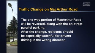 Traffic Change on MacArthur RoadTraffic Change on MacArthur Road
The one-way portion of MacArthur RoadThe one-way portion of MacArthur Road
will be reversed, along with the on-streetwill be reversed, along with the on-street
parallel parking.parallel parking.
After the change, residents shouldAfter the change, residents should
be especially watchful for driversbe especially watchful for drivers
driving in the wrong direction.driving in the wrong direction.
 