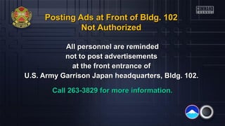 Posting Ads at Front of Bldg. 102Posting Ads at Front of Bldg. 102
Not AuthorizedNot Authorized
All personnel are remindedAll personnel are reminded
not to post advertisementsnot to post advertisements
at the front entrance ofat the front entrance of
U.S. Army Garrison Japan headquarters, Bldg. 102.U.S. Army Garrison Japan headquarters, Bldg. 102.
Call 263-3829 for more information.Call 263-3829 for more information.
 