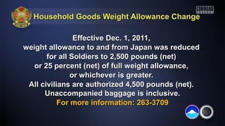 Household Goods Weight Allowance ChangeHousehold Goods Weight Allowance Change
Effective Dec. 1, 2011,Effective Dec. 1, 2011,
weight allowance to and from Japan was reducedweight allowance to and from Japan was reduced
for all Soldiers to 2,500 pounds (net)for all Soldiers to 2,500 pounds (net)
or 25 percent (net) of full weight allowance,or 25 percent (net) of full weight allowance,
or whichever is greater.or whichever is greater.
All civilians are authorized 4,500 pounds (net).All civilians are authorized 4,500 pounds (net).
Unaccompanied baggage is inclusive.Unaccompanied baggage is inclusive.
For more information: 263-3709For more information: 263-3709
 