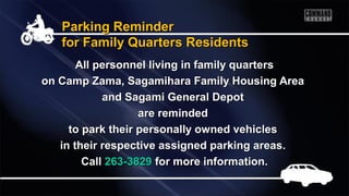 Parking ReminderParking Reminder
for Family Quarters Residentsfor Family Quarters Residents
All personnel living in family quartersAll personnel living in family quarters
on Camp Zama, Sagamihara Family Housing Areaon Camp Zama, Sagamihara Family Housing Area
and Sagami General Depotand Sagami General Depot
are remindedare reminded
to park their personally owned vehiclesto park their personally owned vehicles
in their respective assigned parking areas.in their respective assigned parking areas.
CallCall 263-3829263-3829 for more information.for more information.
 