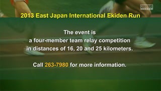 The event isThe event is
a four-member team relay competitiona four-member team relay competition
in distances of 16, 20 and 25 kilometers.in distances of 16, 20 and 25 kilometers.
CallCall 263-7980263-7980 for more information.for more information.
2013 East Japan International Ekiden Run2013 East Japan International Ekiden Run
 