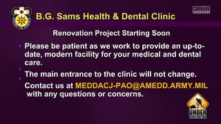 B.G. Sams Health & Dental ClinicB.G. Sams Health & Dental Clinic
Renovation Project Starting SoonRenovation Project Starting Soon
Please be patient as we work to provide an up-to-Please be patient as we work to provide an up-to-
date, modern facility for your medical and dentaldate, modern facility for your medical and dental
care.care.
The main entrance to the clinic will not change.The main entrance to the clinic will not change.
Contact us atContact us at MEDDACJ-PAO@AMEDD.ARMY.MILMEDDACJ-PAO@AMEDD.ARMY.MIL
with any questions or concerns.with any questions or concerns.
 