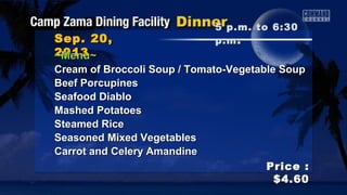 Sep. 20,Sep. 20,
20132013
Price :Price :
$4.60$4.60
~Menu~~Menu~
Cream of Broccoli Soup / Tomato-Vegetable SoupCream of Broccoli Soup / Tomato-Vegetable Soup
Beef PorcupinesBeef Porcupines
Seafood DiabloSeafood Diablo
Mashed PotatoesMashed Potatoes
Steamed RiceSteamed Rice
Seasoned Mixed VegetablesSeasoned Mixed Vegetables
Carrot and Celery AmandineCarrot and Celery Amandine
5 p.m. to 6:305 p.m. to 6:30
p.mp.m ..
 
