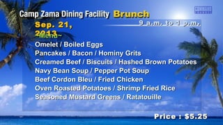9 a.m. to 1 p.m9 a.m. to 1 p.m ..Sep. 21,Sep. 21,
20132013
Price : $5.25Price : $5.25
~Menu~~Menu~
Omelet / Boiled EggsOmelet / Boiled Eggs
Pancakes / Bacon / Hominy GritsPancakes / Bacon / Hominy Grits
Creamed Beef / Biscuits / Hashed Brown PotatoesCreamed Beef / Biscuits / Hashed Brown Potatoes
Navy Bean Soup / Pepper Pot SoupNavy Bean Soup / Pepper Pot Soup
Beef Cordon Bleu / Fried ChickenBeef Cordon Bleu / Fried Chicken
Oven Roasted Potatoes / Shrimp Fried RiceOven Roasted Potatoes / Shrimp Fried Rice
Seasoned Mustard Greens / RatatouilleSeasoned Mustard Greens / Ratatouille
 