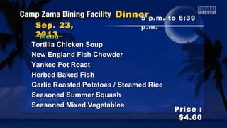 Sep. 23,Sep. 23,
20132013
Price :Price :
$4.60$4.60
~Menu~~Menu~
5 p.m. to 6:305 p.m. to 6:30
p.mp.m ..
Tortilla Chicken SoupTortilla Chicken Soup
New England Fish ChowderNew England Fish Chowder
Yankee Pot RoastYankee Pot Roast
Herbed Baked FishHerbed Baked Fish
Garlic Roasted Potatoes / Steamed RiceGarlic Roasted Potatoes / Steamed Rice
Seasoned Summer SquashSeasoned Summer Squash
Seasoned Mixed VegetablesSeasoned Mixed Vegetables
 