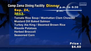 Sep. 24,Sep. 24,
20132013
Price :Price :
$4.60$4.60
~Menu~~Menu~
Tomato Rice Soup / Manhattan Clam ChowderTomato Rice Soup / Manhattan Clam Chowder
Mustard Dill Baked SalmonMustard Dill Baked Salmon
Turkey Ala King / Steamed Brown RiceTurkey Ala King / Steamed Brown Rice
Rissole PotatoesRissole Potatoes
Herbed BroccoliHerbed Broccoli
Seasoned CornSeasoned Corn
5 p.m. to 6:305 p.m. to 6:30
p.mp.m ..
 