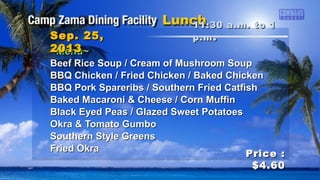 ~Menu~~Menu~
Beef Rice Soup / Cream of Mushroom SoupBeef Rice Soup / Cream of Mushroom Soup
BBQ Chicken / Fried Chicken / Baked ChickenBBQ Chicken / Fried Chicken / Baked Chicken
BBQ Pork Spareribs / Southern Fried CatfishBBQ Pork Spareribs / Southern Fried Catfish
Baked Macaroni & Cheese / Corn MuffinBaked Macaroni & Cheese / Corn Muffin
Black Eyed Peas / Glazed Sweet PotatoesBlack Eyed Peas / Glazed Sweet Potatoes
Okra & Tomato GumboOkra & Tomato Gumbo
Southern Style GreensSouthern Style Greens
Fried OkraFried Okra
11:30 a.m. to 111:30 a.m. to 1
p.mp.m ..Sep. 25,Sep. 25,
20132013
Price :Price :
$4.60$4.60
 