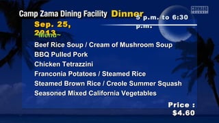 Sep. 25,Sep. 25,
20132013
Price :Price :
$4.60$4.60
~Menu~~Menu~
Beef Rice Soup / Cream of Mushroom SoupBeef Rice Soup / Cream of Mushroom Soup
BBQ Pulled PorkBBQ Pulled Pork
Chicken TetrazziniChicken Tetrazzini
Franconia Potatoes / Steamed RiceFranconia Potatoes / Steamed Rice
Steamed Brown Rice / Creole Summer SquashSteamed Brown Rice / Creole Summer Squash
Seasoned Mixed California VegetablesSeasoned Mixed California Vegetables
5 p.m. to 6:305 p.m. to 6:30
p.mp.m ..
 