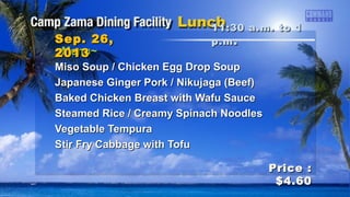 ~Menu~~Menu~
Miso Soup / Chicken Egg Drop SoupMiso Soup / Chicken Egg Drop Soup
Japanese Ginger Pork / Nikujaga (Beef)Japanese Ginger Pork / Nikujaga (Beef)
Baked Chicken Breast with Wafu SauceBaked Chicken Breast with Wafu Sauce
Steamed Rice / Creamy Spinach NoodlesSteamed Rice / Creamy Spinach Noodles
Vegetable TempuraVegetable Tempura
Stir Fry Cabbage with TofuStir Fry Cabbage with Tofu
11:30 a.m. to 111:30 a.m. to 1
p.mp.m ..Sep. 26,Sep. 26,
20132013
Price :Price :
$4.60$4.60
 