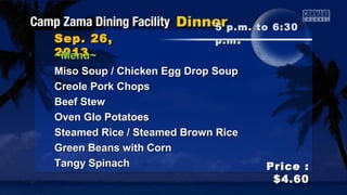 Sep. 26,Sep. 26,
20132013
Price :Price :
$4.60$4.60
~Menu~~Menu~
Miso Soup / Chicken Egg Drop SoupMiso Soup / Chicken Egg Drop Soup
Creole Pork ChopsCreole Pork Chops
Beef StewBeef Stew
Oven Glo PotatoesOven Glo Potatoes
Steamed Rice / Steamed Brown RiceSteamed Rice / Steamed Brown Rice
Green Beans with CornGreen Beans with Corn
Tangy SpinachTangy Spinach
5 p.m. to 6:305 p.m. to 6:30
p.mp.m ..
 