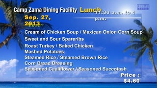 ~Menu~~Menu~
Chicken Wild Rice Soup / French Onion SoupChicken Wild Rice Soup / French Onion Soup
Grilled Steak w/ Onions & MushroomsGrilled Steak w/ Onions & Mushrooms
Roasted Turkey w/ DressingRoasted Turkey w/ Dressing
Herb Baked FishHerb Baked Fish
Shrimp Scampi / BBQ ShrimpShrimp Scampi / BBQ Shrimp
Baked Potatoes / Rice PilafBaked Potatoes / Rice Pilaf
Seasoned Corn / Seasoned CarrotsSeasoned Corn / Seasoned Carrots
11:30 a.m. to 111:30 a.m. to 1
p.mp.m ..Sep. 27,Sep. 27,
20132013
Price :Price :
$4.60$4.60
 