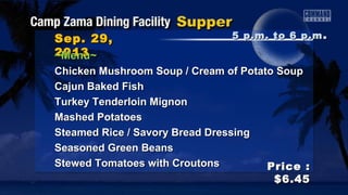 Sep. 22,Sep. 22,
20132013
Price :Price :
$6.45$6.45
~Menu~~Menu~
French Onion Soup / Clam ChowderFrench Onion Soup / Clam Chowder
Teriyaki SteakTeriyaki Steak
Turkey Tenderloin MignonTurkey Tenderloin Mignon
Mashed PotatoesMashed Potatoes
Steamed Rice / Savory Bread DressingSteamed Rice / Savory Bread Dressing
Southern Green BeansSouthern Green Beans
Louisiana Style Smothered SquashLouisiana Style Smothered Squash
5 p.m. to 6 p.m5 p.m. to 6 p.m ..
 