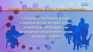 LCA Kokusai Elementary School,LCA Kokusai Elementary School,
a Japanese private bilingual school,a Japanese private bilingual school,
is seeking qualified applicantsis seeking qualified applicants
for preschool and elementary-gradefor preschool and elementary-grade
teaching vacancies.teaching vacancies.
Teaching VacanciesTeaching Vacancies at LCA Kokusai Elementaryat LCA Kokusai Elementary
 