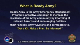 What is Ready Army?
Through outreach and education Ready Army calls
our Army community to action and aims to create a
culture of preparedness that will save lives and
strengthen the nation.
 