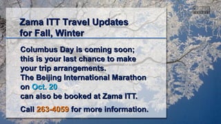 Columbus Day is coming soon;Columbus Day is coming soon;
this is your last chance to makethis is your last chance to make
your trip arrangements.your trip arrangements.
The Beijing International MarathonThe Beijing International Marathon
onon Oct. 20Oct. 20
can also be booked at Zama ITT.can also be booked at Zama ITT.
CallCall 263-4059263-4059 for more information.for more information.
Zama ITT Travel UpdatesZama ITT Travel Updates
for Fall, Winterfor Fall, Winter
 