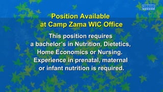 This position requiresThis position requires
a bachelor’s in Nutrition, Dietetics,a bachelor’s in Nutrition, Dietetics,
Home Economics or Nursing.Home Economics or Nursing.
Experience in prenatal, maternalExperience in prenatal, maternal
or infant nutrition is required.or infant nutrition is required.
Position AvailablePosition Available
at Camp Zama WIC Officeat Camp Zama WIC Office
 