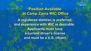 A registered dietitian is preferred,A registered dietitian is preferred,
and experience with WIC is desirable.and experience with WIC is desirable.
Applicants must haveApplicants must have
a current driver’s licensea current driver’s license
and must be a U.S. citizen.and must be a U.S. citizen.
Position AvailablePosition Available
at Camp Zama WIC Officeat Camp Zama WIC Office
 