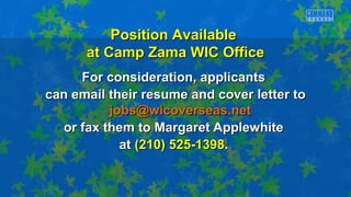 For consideration, applicantsFor consideration, applicants
can email their resume and cover letter tocan email their resume and cover letter to
jobs@wicoverseas.netjobs@wicoverseas.net
or fax them to Margaret Applewhiteor fax them to Margaret Applewhite
atat (210) 525-1398(210) 525-1398..
Position AvailablePosition Available
at Camp Zama WIC Officeat Camp Zama WIC Office
 