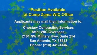Applicants may mail their information to:Applicants may mail their information to:
Choctaw Contracting ServicesChoctaw Contracting Services
Attn: WIC OverseasAttn: WIC Overseas
2161 NW Military Hwy, Suite 2142161 NW Military Hwy, Suite 214
San Antonio, TX 78213San Antonio, TX 78213
Phone: (210) 341-3336Phone: (210) 341-3336
Position AvailablePosition Available
at Camp Zama WIC Officeat Camp Zama WIC Office
 