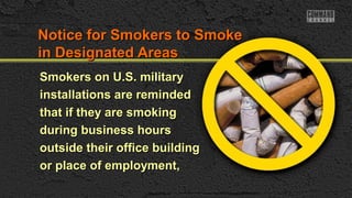 Notice for Smokers to SmokeNotice for Smokers to Smoke
in Designated Areasin Designated Areas
Smokers on U.S. militarySmokers on U.S. military
installations are remindedinstallations are reminded
that if they are smokingthat if they are smoking
during business hoursduring business hours
outside their office buildingoutside their office building
or place of employment,or place of employment,
 