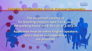 The preschool vacancy isThe preschool vacancy is
for teaching children ages 3 to 6, andfor teaching children ages 3 to 6, and
the working hours are 8:45 a.m. to 4:45 p.m.the working hours are 8:45 a.m. to 4:45 p.m.
Applicants must be native English speakers,Applicants must be native English speakers,
and a degree and experienceand a degree and experience
are preferred.are preferred.
Teaching VacanciesTeaching Vacancies at LCA Kokusai Elementaryat LCA Kokusai Elementary
 