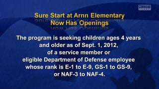 The program is seeking children ages 4 yearsThe program is seeking children ages 4 years
and older as of Sept. 1, 2012,and older as of Sept. 1, 2012,
of a service member orof a service member or
eligible Department of Defense employeeeligible Department of Defense employee
whose rank is E-1 to E-9, GS-1 to GS-9,whose rank is E-1 to E-9, GS-1 to GS-9,
or NAF-3 to NAF-4.or NAF-3 to NAF-4.
 