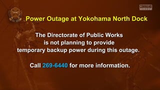 The Directorate of Public WorksThe Directorate of Public Works
is not planning to provideis not planning to provide
temporary backup power during this outage.temporary backup power during this outage.
CallCall 269-6440269-6440 for more information.for more information.
Power Outage at Yokohama North DockPower Outage at Yokohama North Dock
 