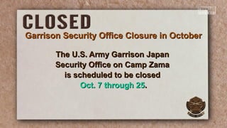 Garrison Security Office Closure in OctoberGarrison Security Office Closure in October
The U.S. Army Garrison JapanThe U.S. Army Garrison Japan
Security Office on Camp ZamaSecurity Office on Camp Zama
is scheduled to be closedis scheduled to be closed
Oct. 7 through 25Oct. 7 through 25..
 