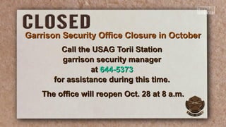 Call the USAG Torii StationCall the USAG Torii Station
garrison security managergarrison security manager
atat 644-5373644-5373
for assistance during this time.for assistance during this time.
The office will reopen Oct. 28 at 8 a.m.The office will reopen Oct. 28 at 8 a.m.
Garrison Security Office Closure in OctoberGarrison Security Office Closure in October
 