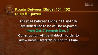 Roads Between Bldgs. 101, 102Roads Between Bldgs. 101, 102
to be Re-pavedto be Re-paved
The road between Bldgs. 101 and 102The road between Bldgs. 101 and 102
are scheduled to be will be re-pavedare scheduled to be will be re-paved
from Oct. 7 through Dec. 7.from Oct. 7 through Dec. 7.
Construction will be divided in order toConstruction will be divided in order to
allow vehicular traffic during this time.allow vehicular traffic during this time.
 