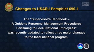 Changes to USARJ Pamphlet 690-1Changes to USARJ Pamphlet 690-1
The “Supervisor’s Handbook –The “Supervisor’s Handbook –
A Guide to Personnel Management ProceduresA Guide to Personnel Management Procedures
Pertaining to Local National Employees”Pertaining to Local National Employees”
was recently updated to reflect three major changeswas recently updated to reflect three major changes
to the local national program.to the local national program.
 
