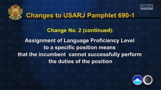 Changes to USARJ Pamphlet 690-1Changes to USARJ Pamphlet 690-1
Change No. 2 (continued):Change No. 2 (continued):
Assignment of Language Proficiency LevelAssignment of Language Proficiency Level
to a specific position meansto a specific position means
that the incumbent cannot successfully performthat the incumbent cannot successfully perform
the duties of the positionthe duties of the position
 