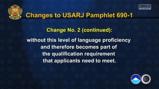 Changes to USARJ Pamphlet 690-1Changes to USARJ Pamphlet 690-1
Change No. 2 (continued):Change No. 2 (continued):
without this level of language proficiencywithout this level of language proficiency
and therefore becomes part ofand therefore becomes part of
the qualification requirementthe qualification requirement
that applicants need to meet.that applicants need to meet.
 