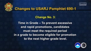 Changes to USARJ Pamphlet 690-1Changes to USARJ Pamphlet 690-1
Change No. 3:Change No. 3:
Time in Grade – To prevent excessiveTime in Grade – To prevent excessive
and rapid promotions, candidatesand rapid promotions, candidates
must meet the required periodmust meet the required period
in a grade to become eligible for promotionin a grade to become eligible for promotion
to the next higher grade level.to the next higher grade level.
 
