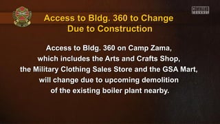 Access to Bldg. 360 on Camp Zama,Access to Bldg. 360 on Camp Zama,
which includes the Arts and Crafts Shop,which includes the Arts and Crafts Shop,
the Military Clothing Sales Store and the GSA Mart,the Military Clothing Sales Store and the GSA Mart,
will change due to upcoming demolitionwill change due to upcoming demolition
of the existing boiler plant nearby.of the existing boiler plant nearby.
Access to Bldg. 360 to ChangeAccess to Bldg. 360 to Change
Due to ConstructionDue to Construction
 