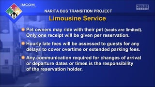 NARITA BUS TRANSITION PROJECTNARITA BUS TRANSITION PROJECT
Limousine ServiceLimousine Service
Pet owners may ride with their petPet owners may ride with their pet (seats are limited).(seats are limited).
Only one receipt will be given per reservation.Only one receipt will be given per reservation.
Hourly late fees will be assessed to guests for anyHourly late fees will be assessed to guests for any
delays to cover overtime or extended parking fees.delays to cover overtime or extended parking fees.
Any communication required for changes of arrivalAny communication required for changes of arrival
or departure dates or times is the responsibilityor departure dates or times is the responsibility
of the reservation holder.of the reservation holder.
 
