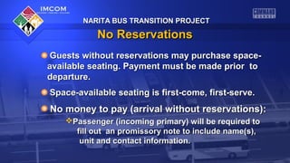 NARITA BUS TRANSITION PROJECTNARITA BUS TRANSITION PROJECT
No ReservationsNo Reservations
Guests without reservations may purchase space-Guests without reservations may purchase space-
available seating. Payment must be made prior toavailable seating. Payment must be made prior to
departure.departure.
Space-available seating is first-come, first-serve.Space-available seating is first-come, first-serve.
No money to pay (arrival without reservations):No money to pay (arrival without reservations):
Passenger (incoming primary) will be required toPassenger (incoming primary) will be required to
fill out an promissory note to include name(s),fill out an promissory note to include name(s),
unit and contact information.unit and contact information.
 
