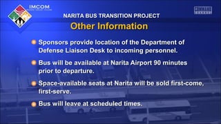 NARITA BUS TRANSITION PROJECTNARITA BUS TRANSITION PROJECT
Other InformationOther Information
Sponsors provide location of the Department ofSponsors provide location of the Department of
Defense Liaison Desk to incoming personnel.Defense Liaison Desk to incoming personnel.
Bus will be available at Narita Airport 90 minutesBus will be available at Narita Airport 90 minutes
prior to departure.prior to departure.
Space-available seats at Narita will be sold first-come,Space-available seats at Narita will be sold first-come,
first-serve.first-serve.
Bus will leave at scheduled times.Bus will leave at scheduled times.
NARITA BUS TRANSITION PROJECTNARITA BUS TRANSITION PROJECT
 