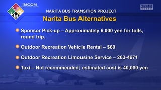NARITA BUS TRANSITION PROJECTNARITA BUS TRANSITION PROJECT
Narita Bus AlternativesNarita Bus Alternatives
Sponsor Pick-up – Approximately 6,000 yen for tolls,Sponsor Pick-up – Approximately 6,000 yen for tolls,
round trip.round trip.
Outdoor Recreation Vehicle Rental – $60Outdoor Recreation Vehicle Rental – $60
Outdoor Recreation Limousine Service – 263-4671Outdoor Recreation Limousine Service – 263-4671
Taxi – Not recommended; estimated cost is 40,000 yenTaxi – Not recommended; estimated cost is 40,000 yen
NARITA BUS TRANSITION PROJECTNARITA BUS TRANSITION PROJECT
 