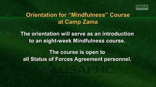 The orientation will serve as an introductionThe orientation will serve as an introduction
to an eight-week Mindfulness course.to an eight-week Mindfulness course.
The course is open toThe course is open to
all Status of Forces Agreement personnel.all Status of Forces Agreement personnel.
Orientation for “Mindfulness” CourseOrientation for “Mindfulness” Course
at Camp Zamaat Camp Zama
 