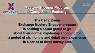 The Camp ZamaThe Camp Zama
Exchange Mystery Shopper programExchange Mystery Shopper program
is seeking a select group to gois seeking a select group to go
about their normal day-to-day shopping forabout their normal day-to-day shopping for
a period of six months and detail their experiencea period of six months and detail their experience
in a series of three survey sets.in a series of three survey sets.
Mystery Shopper ProgramMystery Shopper Program
at Camp Zama Exchangeat Camp Zama Exchange
 