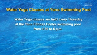 Water Yoga Classes at Yano Swimming PoolWater Yoga Classes at Yano Swimming Pool
Water Yoga classes are held every ThursdayWater Yoga classes are held every Thursday
at the Yanoat the Yano FitnessFitness Center swimming poolCenter swimming pool
from 4:30 to 5 p.m.from 4:30 to 5 p.m.
 